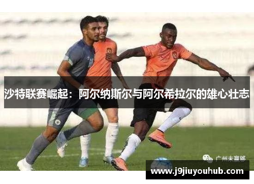 沙特联赛崛起：阿尔纳斯尔与阿尔希拉尔的雄心壮志