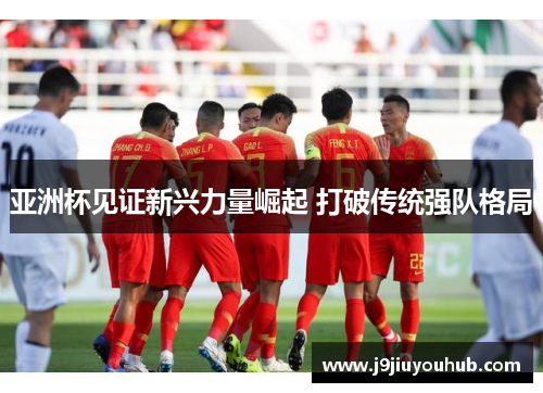 亚洲杯见证新兴力量崛起 打破传统强队格局