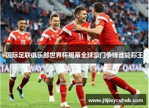 国际足联俱乐部世界杯揭幕全球豪门争锋谁能称王
