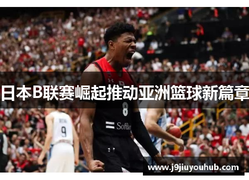 日本B联赛崛起推动亚洲篮球新篇章
