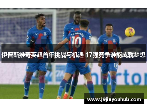 伊普斯维奇英超首年挑战与机遇 17强竞争谁能成就梦想